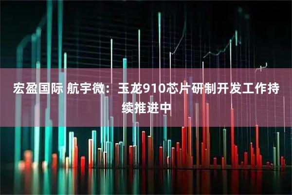 宏盈国际 航宇微：玉龙910芯片研制开发工作持续推进中