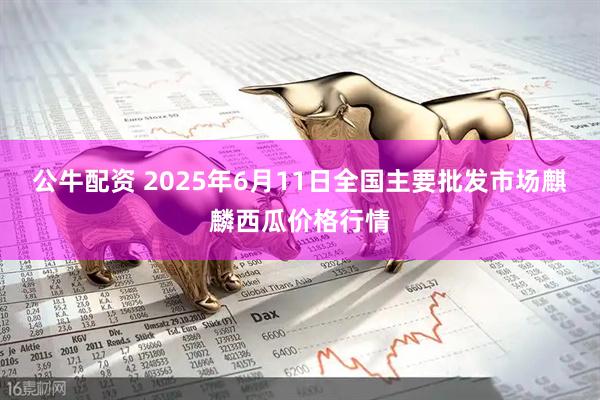 公牛配资 2025年6月11日全国主要批发市场麒麟西瓜价格行情