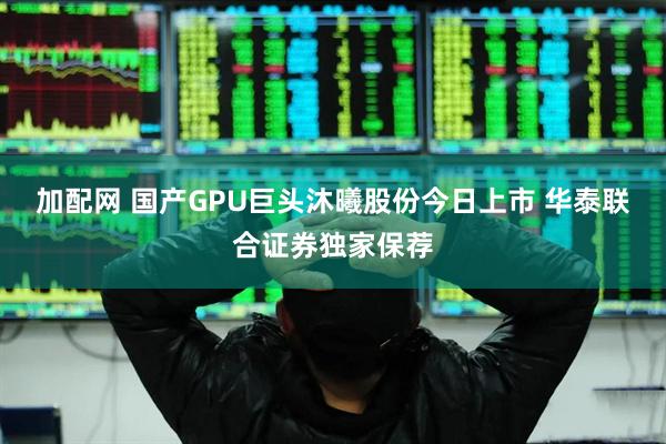 加配网 国产GPU巨头沐曦股份今日上市 华泰联合证券独家保荐