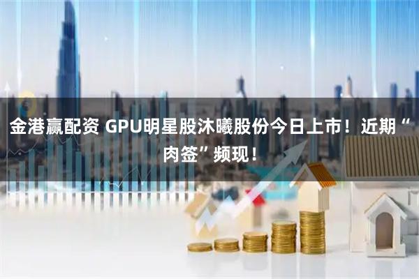 金港赢配资 GPU明星股沐曦股份今日上市！近期“肉签”频现！