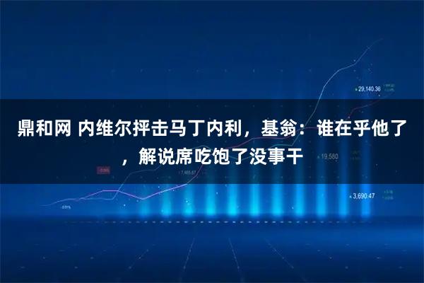鼎和网 内维尔抨击马丁内利，基翁：谁在乎他了，解说席吃饱了没事干
