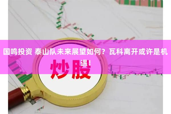 国鸣投资 泰山队未来展望如何？瓦科离开或许是机遇！