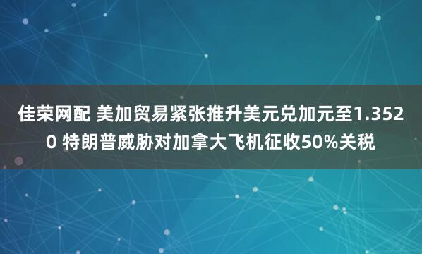 佳荣网配 美加贸易紧张推升美元兑加元至1.3520 特朗普威胁对加拿大飞机征收50%关税
